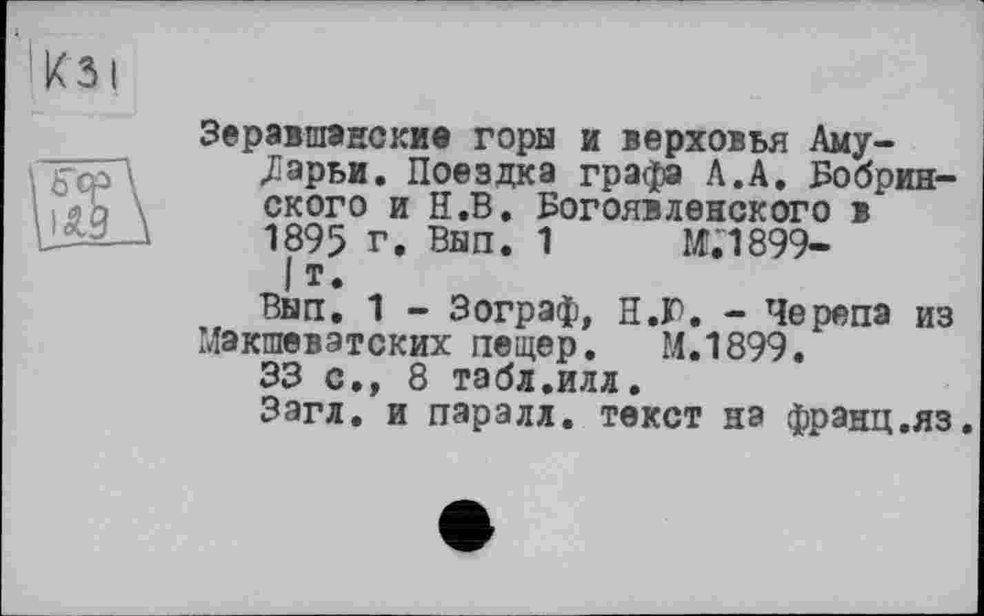 ﻿Зеравшанские горы и верховья Амударьи. Поездка графа Л.А. Бобринского и Н.В. Богоявленского в 1895 г. Вып. 1	М.1899-
I т*
Вып. 1 - Зограф, Н.Ю. - Черепа из Макшевэтских пещер. М.1899.
33 с., 8 табл.илл.
Зэгл. и паралл. текст на франц.яз.